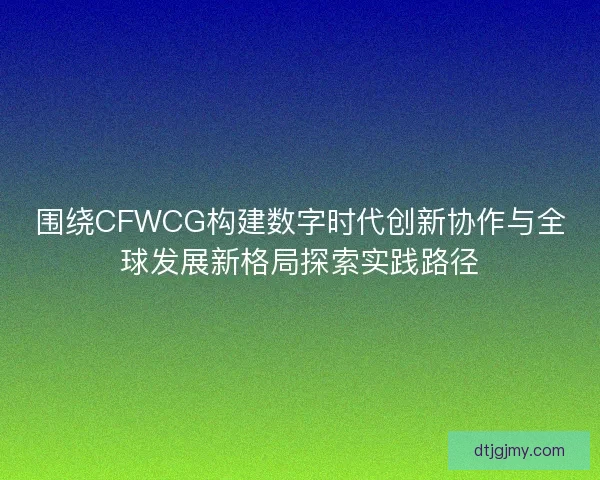围绕CFWCG构建数字时代创新协作与全球发展新格局探索实践路径