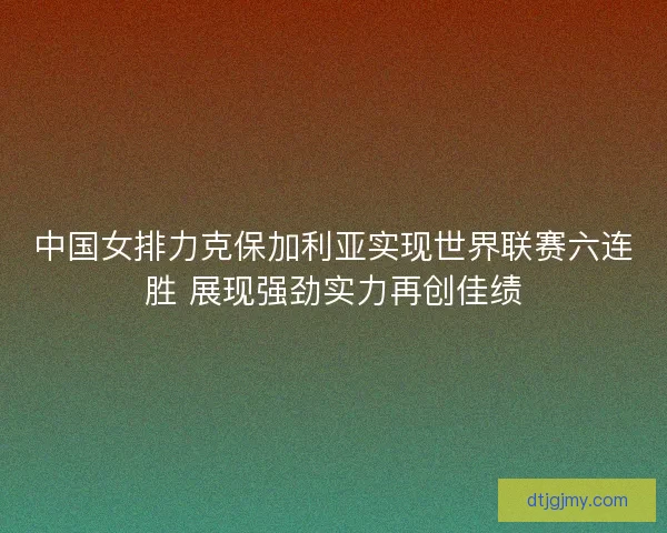中国女排力克保加利亚实现世界联赛六连胜 展现强劲实力再创佳绩