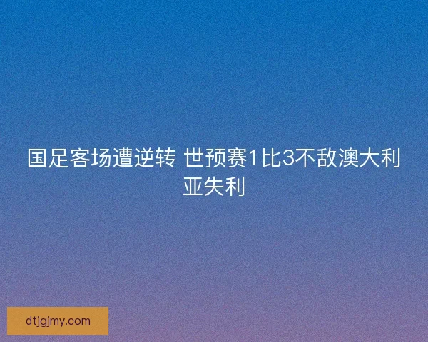 国足客场遭逆转 世预赛1比3不敌澳大利亚失利